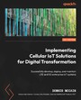 Implementing Cellular IoT Solutions for Digital Transformation - Successfully develop, deploy, and maintain LTE and 5G enterprise IoT systems